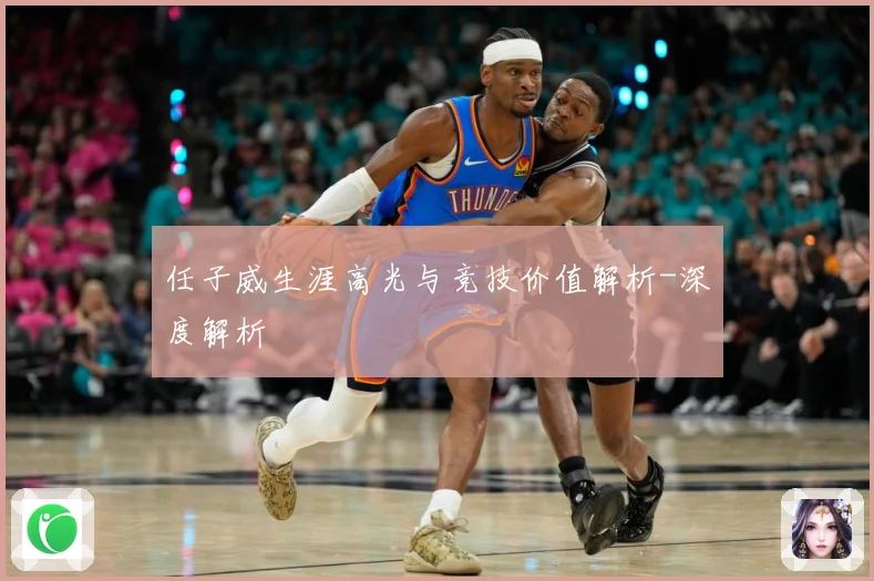 任子威生涯高光与竞技价值解析-深度解析