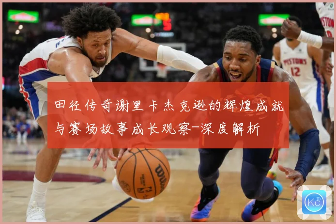 田径传奇谢里卡杰克逊的辉煌成就与赛场故事成长观察-深度解析