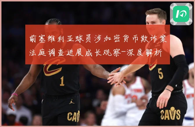 前塞维利亚球员涉加密货币欺诈案法庭调查进展成长观察-深度解析