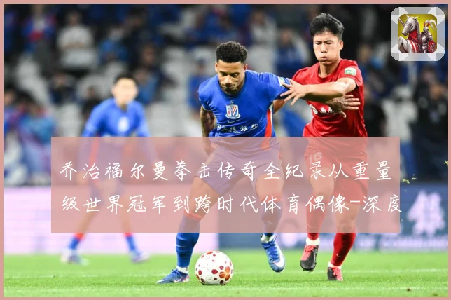 乔治福尔曼拳击传奇全纪录从重量级世界冠军到跨时代体育偶像-深度解析