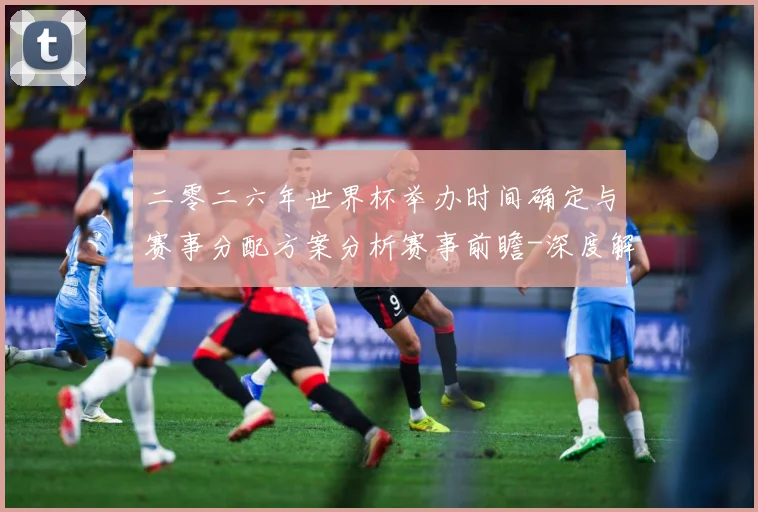 二零二六年世界杯举办时间确定与赛事分配方案分析赛事前瞻-深度解析