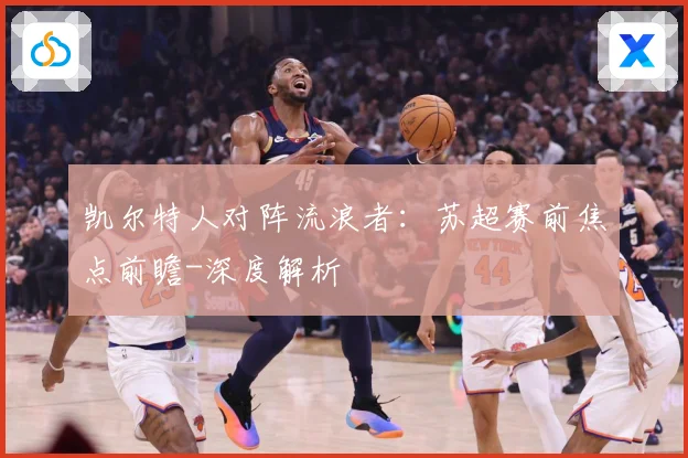 凯尔特人对阵流浪者：苏超赛前焦点前瞻-深度解析