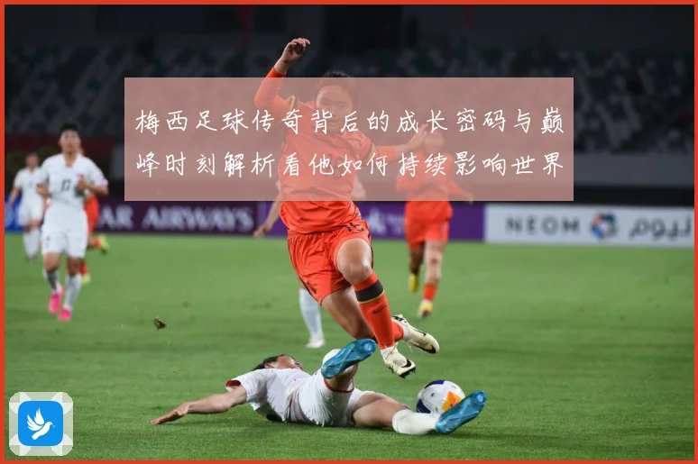 梅西足球传奇背后的成长密码与巅峰时刻解析看他如何持续影响世界足坛-深度解析